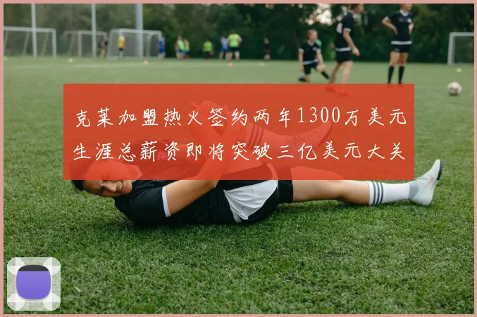 克莱加盟热火签约两年1300万美元生涯总薪资即将突破三亿美元大关