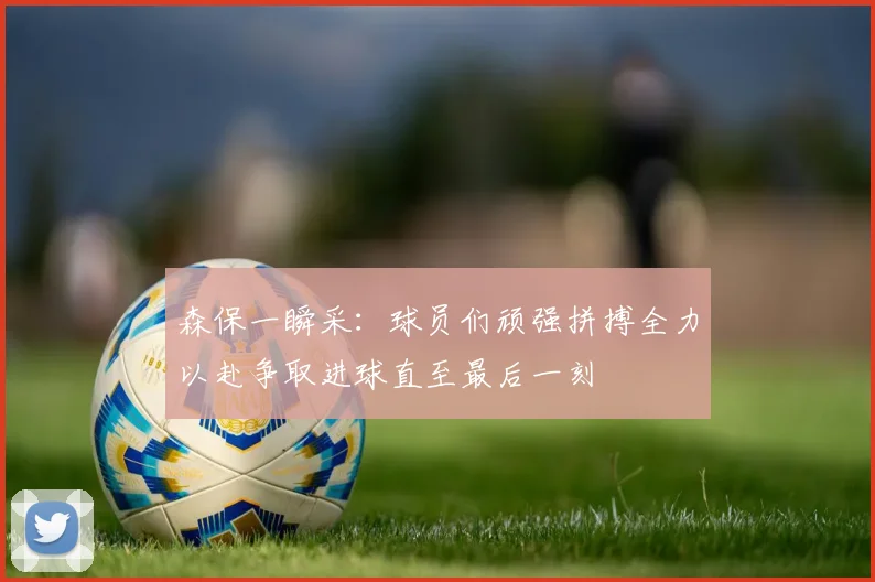 森保一瞬采：球员们顽强拼搏全力以赴争取进球直至最后一刻